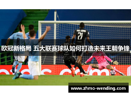 欧冠新格局 五大联赛球队如何打造未来王朝争锋 欧冠新格局 五大联赛球队如何打造未来王朝争锋