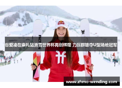 谷爱凌在崇礼站滑雪世界杯再创辉煌 力压群雄夺U型场地冠军